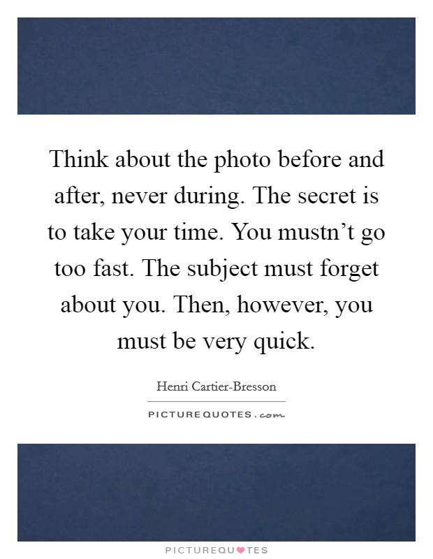 Think about the photo before and after, never during. The secret is to take your time. You mustn't go too fast. The subject must forget about you. Then, however, you must be very quick. Picture Quote #1