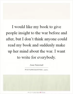 I would like my book to give people insight to the war before and after, but I don’t think anyone could read my book and suddenly make up her mind about the war. I want to write for everybody Picture Quote #1