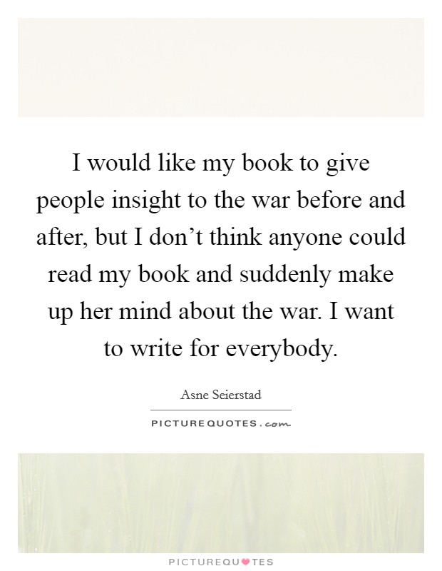 I would like my book to give people insight to the war before and after, but I don't think anyone could read my book and suddenly make up her mind about the war. I want to write for everybody. Picture Quote #1