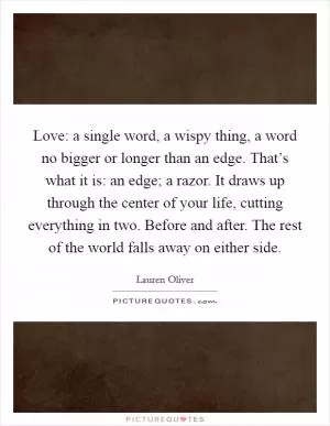 Love: a single word, a wispy thing, a word no bigger or longer than an edge. That’s what it is: an edge; a razor. It draws up through the center of your life, cutting everything in two. Before and after. The rest of the world falls away on either side Picture Quote #1