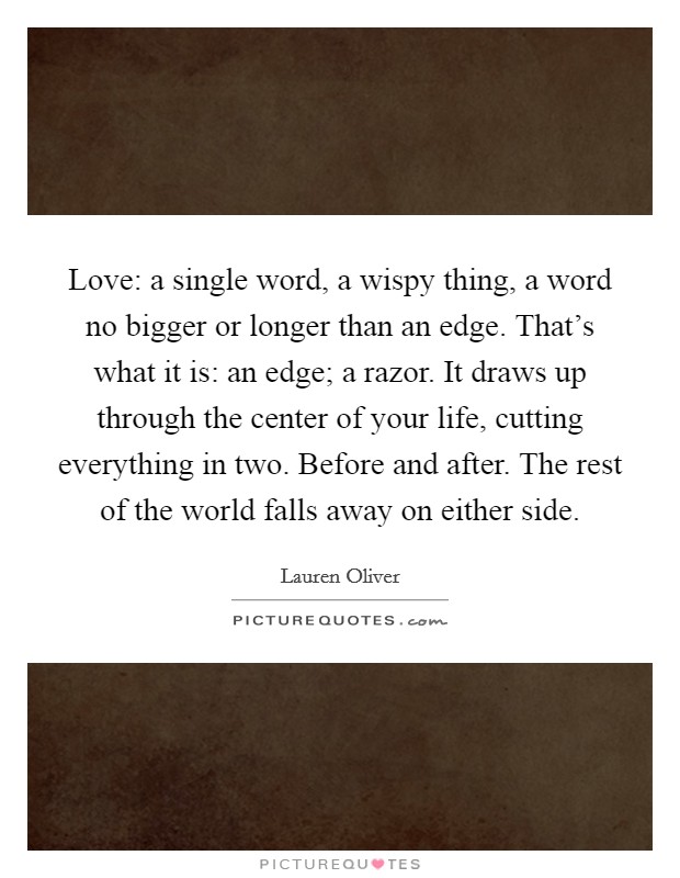 Love: a single word, a wispy thing, a word no bigger or longer than an edge. That's what it is: an edge; a razor. It draws up through the center of your life, cutting everything in two. Before and after. The rest of the world falls away on either side. Picture Quote #1