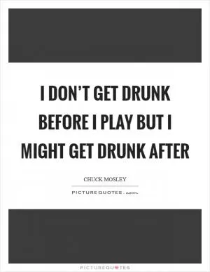 I don’t get DRUNK before I play but I might get drunk after Picture Quote #1