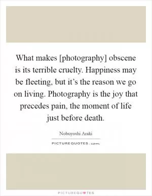 What makes [photography] obscene is its terrible cruelty. Happiness may be fleeting, but it’s the reason we go on living. Photography is the joy that precedes pain, the moment of life just before death Picture Quote #1