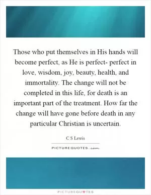 Those who put themselves in His hands will become perfect, as He is perfect- perfect in love, wisdom, joy, beauty, health, and immortality. The change will not be completed in this life, for death is an important part of the treatment. How far the change will have gone before death in any particular Christian is uncertain Picture Quote #1