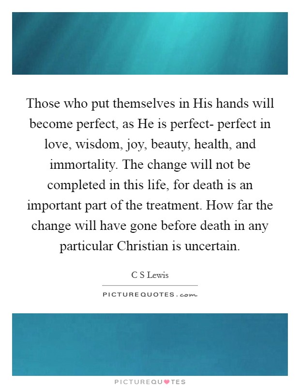 Those who put themselves in His hands will become perfect, as He is perfect- perfect in love, wisdom, joy, beauty, health, and immortality. The change will not be completed in this life, for death is an important part of the treatment. How far the change will have gone before death in any particular Christian is uncertain. Picture Quote #1