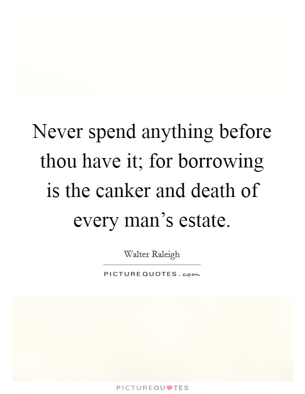Never spend anything before thou have it; for borrowing is the canker and death of every man's estate. Picture Quote #1