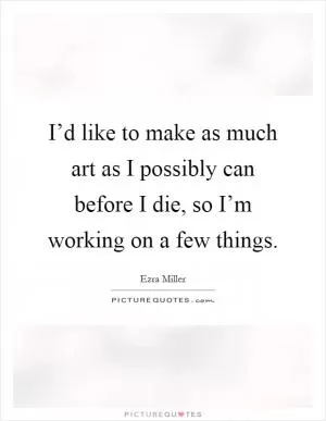 I’d like to make as much art as I possibly can before I die, so I’m working on a few things Picture Quote #1