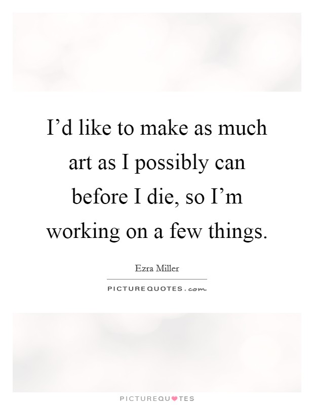 I'd like to make as much art as I possibly can before I die, so I'm working on a few things. Picture Quote #1
