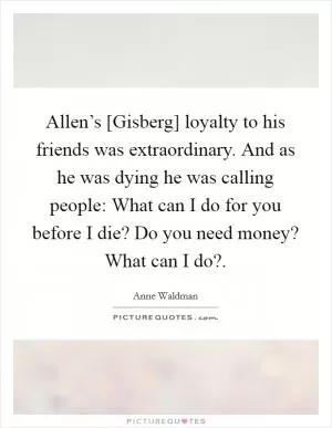 Allen’s [Gisberg] loyalty to his friends was extraordinary. And as he was dying he was calling people: What can I do for you before I die? Do you need money? What can I do? Picture Quote #1