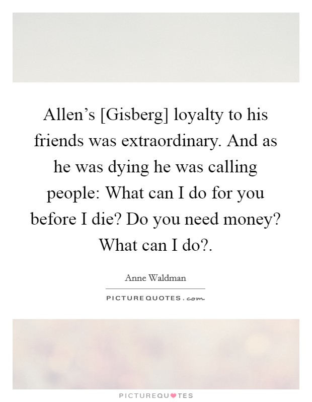 Allen's [Gisberg] loyalty to his friends was extraordinary. And as he was dying he was calling people: What can I do for you before I die? Do you need money? What can I do?. Picture Quote #1