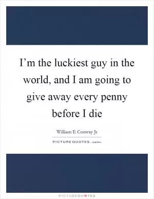 I’m the luckiest guy in the world, and I am going to give away every penny before I die Picture Quote #1