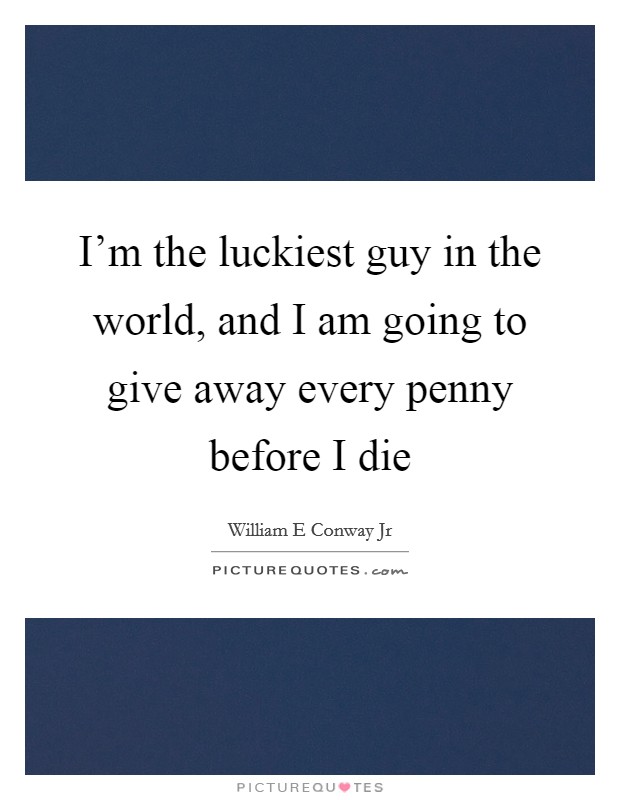 I'm the luckiest guy in the world, and I am going to give away every penny before I die Picture Quote #1