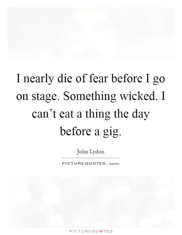 I nearly die of fear before I go on stage. Something wicked. I can't eat a thing the day before a gig. Picture Quote #1