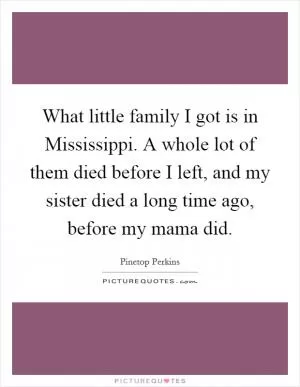 What little family I got is in Mississippi. A whole lot of them died before I left, and my sister died a long time ago, before my mama did Picture Quote #1