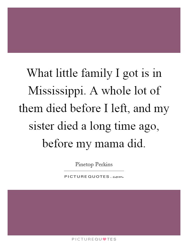 What little family I got is in Mississippi. A whole lot of them died before I left, and my sister died a long time ago, before my mama did. Picture Quote #1