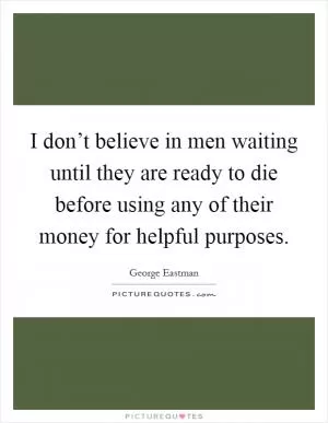 I don’t believe in men waiting until they are ready to die before using any of their money for helpful purposes Picture Quote #1