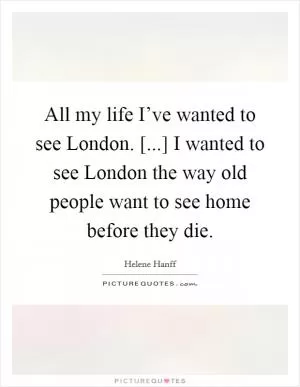 All my life I’ve wanted to see London. [...] I wanted to see London the way old people want to see home before they die Picture Quote #1
