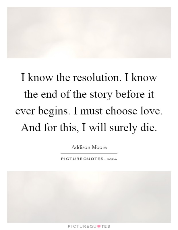 I know the resolution. I know the end of the story before it ever begins. I must choose love. And for this, I will surely die. Picture Quote #1