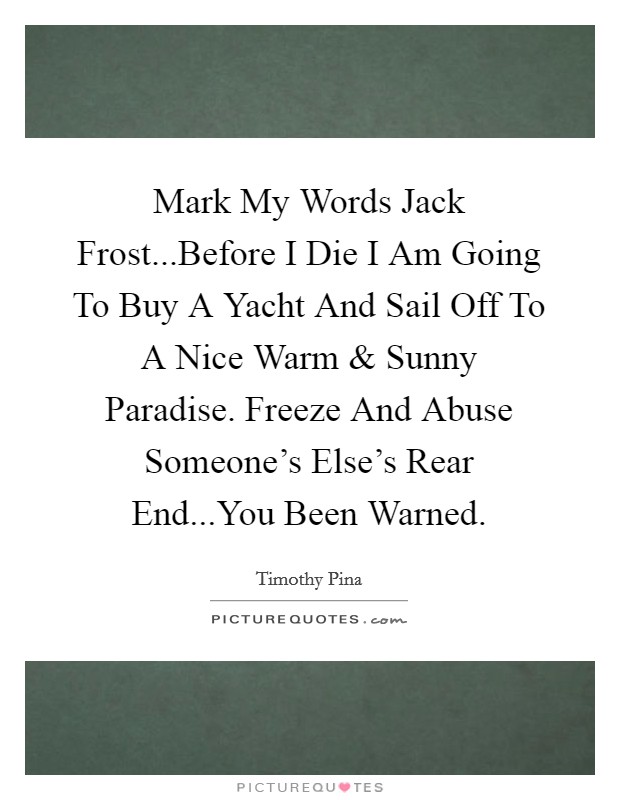 Mark My Words Jack Frost...Before I Die I Am Going To Buy A Yacht And Sail Off To A Nice Warm and Sunny Paradise. Freeze And Abuse Someone's Else's Rear End...You Been Warned. Picture Quote #1