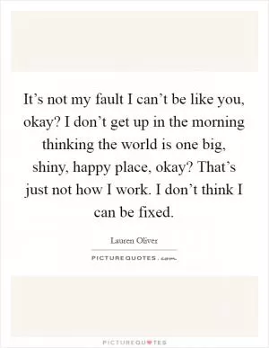 It’s not my fault I can’t be like you, okay? I don’t get up in the morning thinking the world is one big, shiny, happy place, okay? That’s just not how I work. I don’t think I can be fixed Picture Quote #1