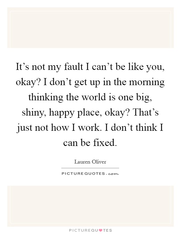It's not my fault I can't be like you, okay? I don't get up in the morning thinking the world is one big, shiny, happy place, okay? That's just not how I work. I don't think I can be fixed. Picture Quote #1