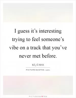 I guess it’s interesting trying to feel someone’s vibe on a track that you’ve never met before Picture Quote #1