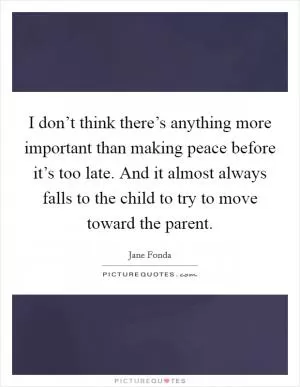 I don’t think there’s anything more important than making peace before it’s too late. And it almost always falls to the child to try to move toward the parent Picture Quote #1