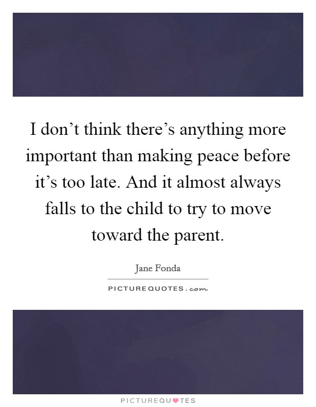 I don't think there's anything more important than making peace before it's too late. And it almost always falls to the child to try to move toward the parent. Picture Quote #1
