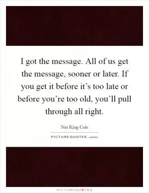 I got the message. All of us get the message, sooner or later. If you get it before it’s too late or before you’re too old, you’ll pull through all right Picture Quote #1