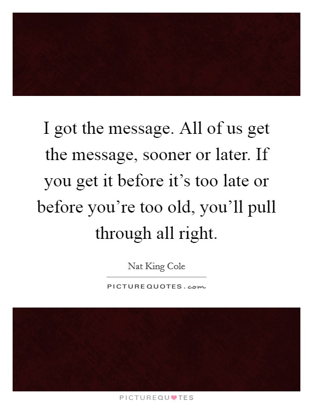 I got the message. All of us get the message, sooner or later. If you get it before it's too late or before you're too old, you'll pull through all right. Picture Quote #1