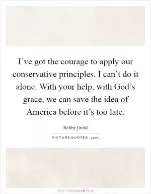 I’ve got the courage to apply our conservative principles. I can’t do it alone. With your help, with God’s grace, we can save the idea of America before it’s too late Picture Quote #1