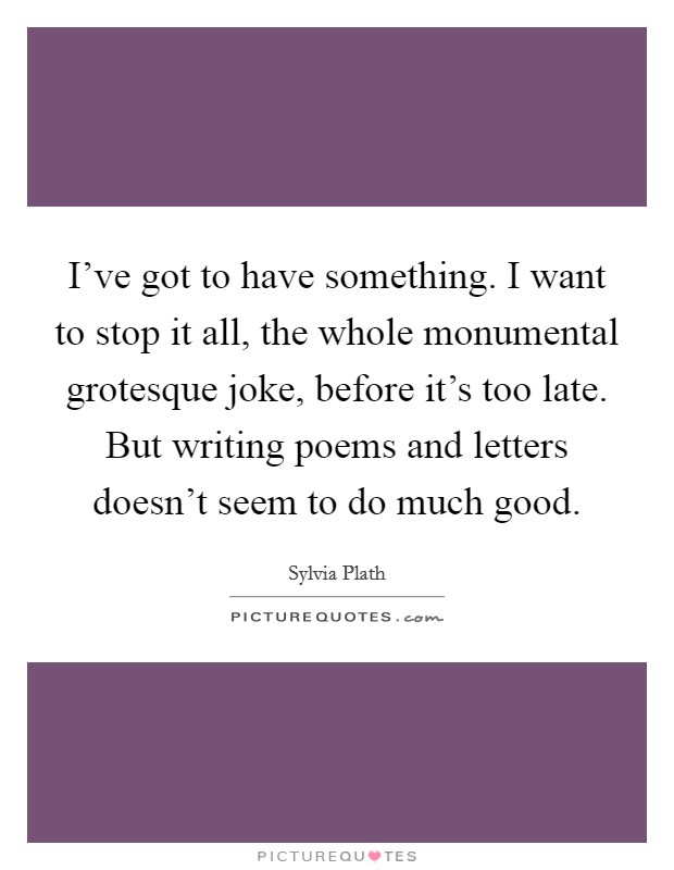 I've got to have something. I want to stop it all, the whole monumental grotesque joke, before it's too late. But writing poems and letters doesn't seem to do much good. Picture Quote #1