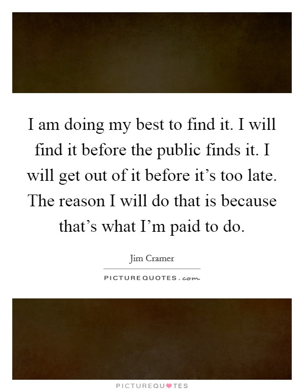 I am doing my best to find it. I will find it before the public finds it. I will get out of it before it's too late. The reason I will do that is because that's what I'm paid to do. Picture Quote #1