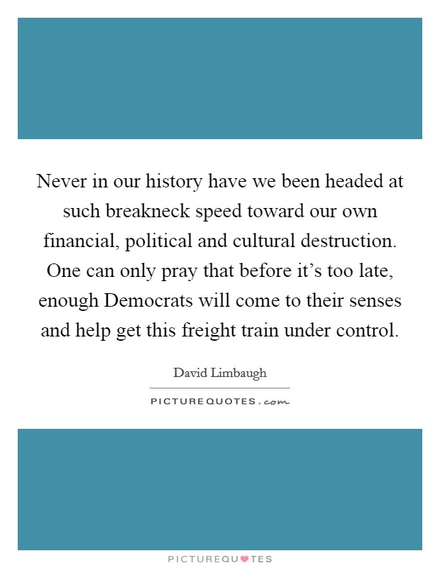 Never in our history have we been headed at such breakneck speed toward our own financial, political and cultural destruction. One can only pray that before it's too late, enough Democrats will come to their senses and help get this freight train under control. Picture Quote #1