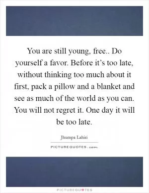 You are still young, free.. Do yourself a favor. Before it’s too late, without thinking too much about it first, pack a pillow and a blanket and see as much of the world as you can. You will not regret it. One day it will be too late Picture Quote #1