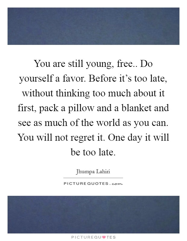 You are still young, free.. Do yourself a favor. Before it's too late, without thinking too much about it first, pack a pillow and a blanket and see as much of the world as you can. You will not regret it. One day it will be too late. Picture Quote #1