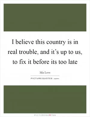 I believe this country is in real trouble, and it’s up to us, to fix it before its too late Picture Quote #1