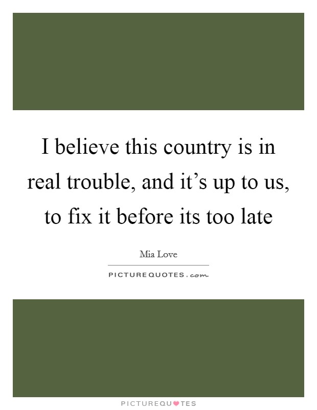 I believe this country is in real trouble, and it's up to us, to fix it before its too late Picture Quote #1