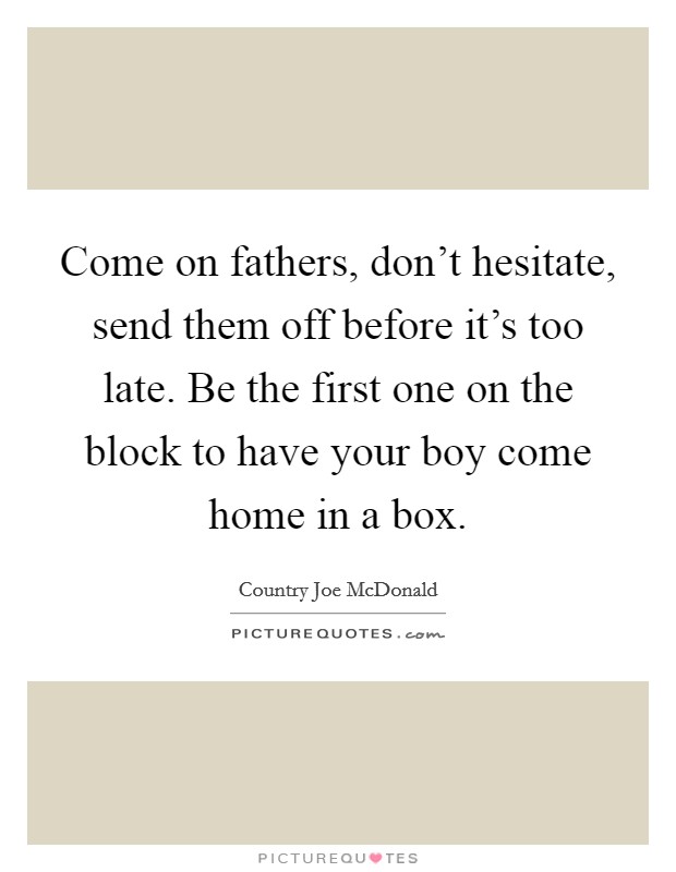 Come on fathers, don't hesitate, send them off before it's too late. Be the first one on the block to have your boy come home in a box. Picture Quote #1