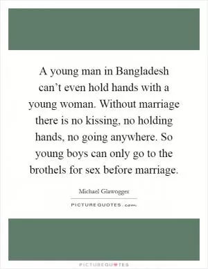 A young man in Bangladesh can’t even hold hands with a young woman. Without marriage there is no kissing, no holding hands, no going anywhere. So young boys can only go to the brothels for sex before marriage Picture Quote #1