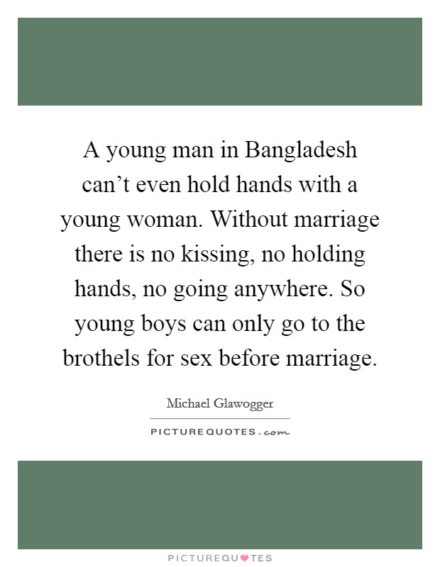 A young man in Bangladesh can't even hold hands with a young woman. Without marriage there is no kissing, no holding hands, no going anywhere. So young boys can only go to the brothels for sex before marriage. Picture Quote #1