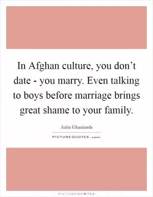 In Afghan culture, you don’t date - you marry. Even talking to boys before marriage brings great shame to your family Picture Quote #1
