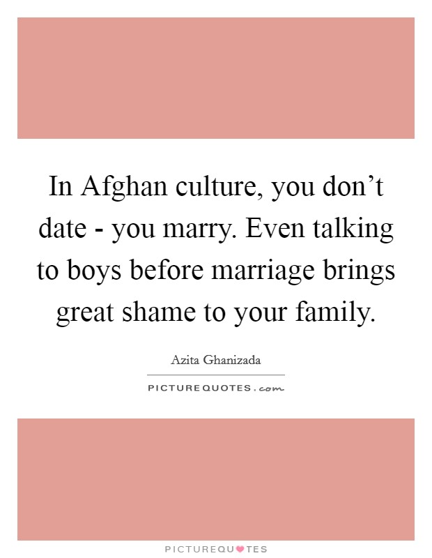 In Afghan culture, you don't date - you marry. Even talking to boys before marriage brings great shame to your family. Picture Quote #1