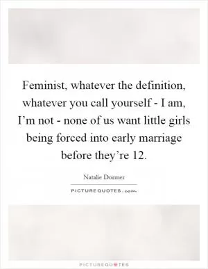 Feminist, whatever the definition, whatever you call yourself - I am, I’m not - none of us want little girls being forced into early marriage before they’re 12 Picture Quote #1