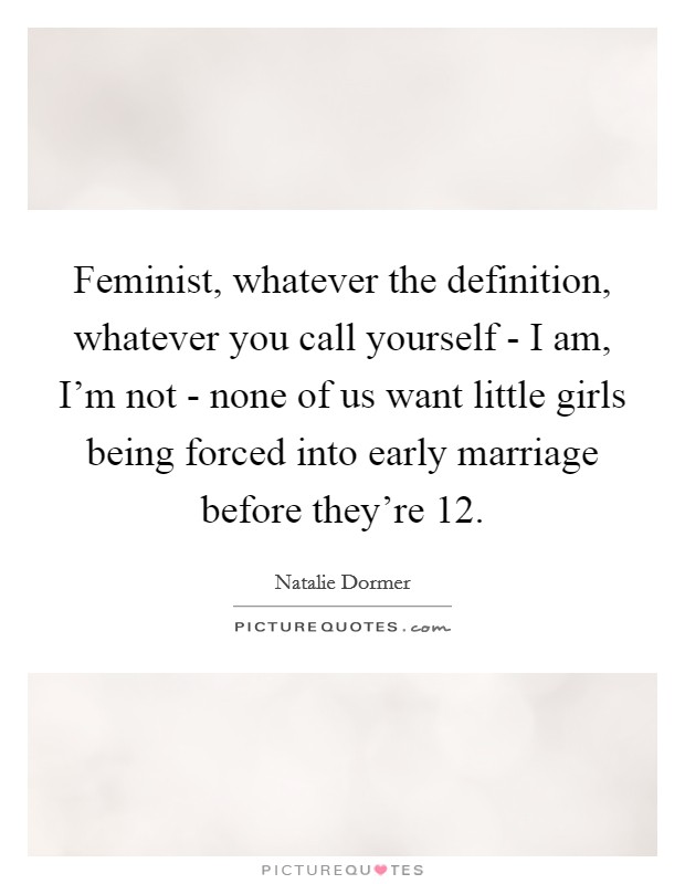 Feminist, whatever the definition, whatever you call yourself - I am, I'm not - none of us want little girls being forced into early marriage before they're 12. Picture Quote #1