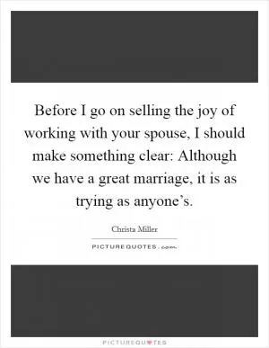 Before I go on selling the joy of working with your spouse, I should make something clear: Although we have a great marriage, it is as trying as anyone’s Picture Quote #1