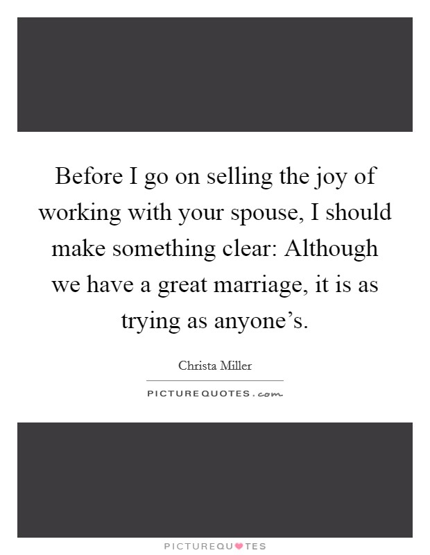 Before I go on selling the joy of working with your spouse, I should make something clear: Although we have a great marriage, it is as trying as anyone's. Picture Quote #1
