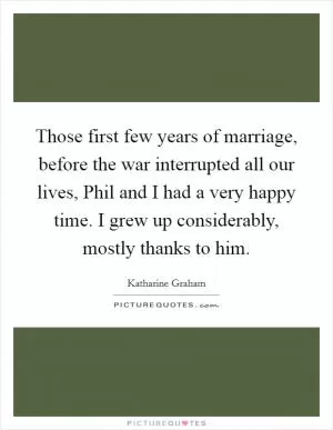 Those first few years of marriage, before the war interrupted all our lives, Phil and I had a very happy time. I grew up considerably, mostly thanks to him Picture Quote #1