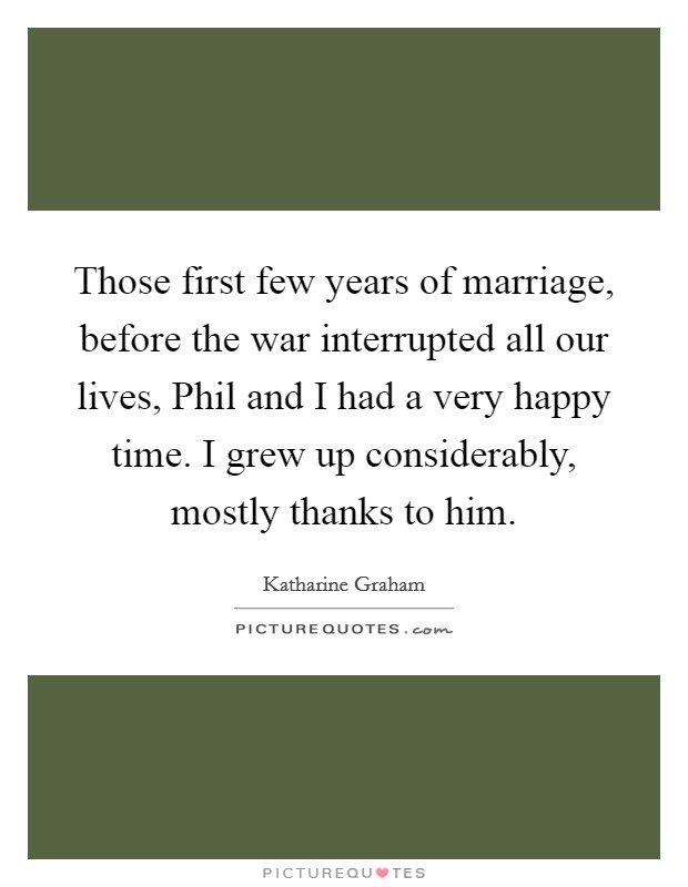 Those first few years of marriage, before the war interrupted all our lives, Phil and I had a very happy time. I grew up considerably, mostly thanks to him. Picture Quote #1