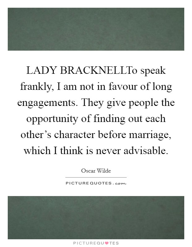 LADY BRACKNELLTo speak frankly, I am not in favour of long engagements. They give people the opportunity of finding out each other's character before marriage, which I think is never advisable. Picture Quote #1